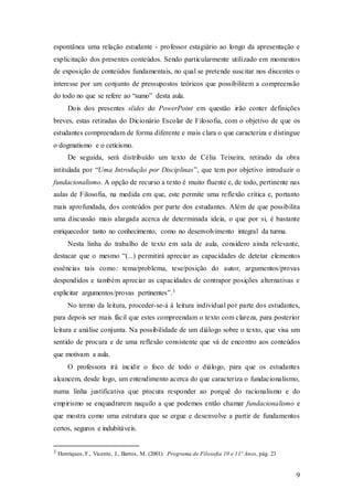 9
espontânea uma relação estudante - professor estagiário ao longo da apresentação e
explicitação dos presentes conteúdos. Sendo particularmente utilizado em momentos
de exposição de conteúdos fundamentais, no qual se pretende suscitar nos discentes o
interesse por um conjunto de pressupostos teóricos que possibilitem a compreensão
do todo no que se refere ao “sumo” desta aula.
Dois dos presentes slides do PowerPoint em questão irão conter definições
breves, estas retiradas do Dicionário Escolar de Filosofia, com o objetivo de que os
estudantes compreendam de forma diferente e mais clara o que caracteriza e distingue
o dogmatismo e o ceticismo.
De seguida, será distribuído um texto de Célia Teixeira, retirado da obra
intitulada por “Uma Introdução por Disciplinas”, que tem por objetivo introduzir o
fundacionalismo. A opção de recurso a texto é muito fluente e, de todo, pertinente nas
aulas de Filosofia, na medida em que, este permite uma reflexão crítica e, portanto
mais aprofundada, dos conteúdos por parte dos estudantes. Além de que possibilita
uma discussão mais alargada acerca de determinada ideia, o que por si, é bastante
enriquecedor tanto no conhecimento, como no desenvolvimento integral da turma.
Nesta linha do trabalho de texto em sala de aula, considero ainda relevante,
destacar que o mesmo “(...) permitirá apreciar as capacidades de detetar elementos
essências tais como: tema/problema, tese/posição do autor, argumentos/provas
despendidos e também apreciar as capacidades de contrapor posições alternativas e
explicitar argumentos/provas pertinentes”.3
No termo da leitura, proceder-se-á à leitura individual por parte dos estudantes,
para depois ser mais fácil que estes compreendam o texto com clareza, para posterior
leitura e análise conjunta. Na possibilidade de um diálogo sobre o texto, que visa um
sentido de procura e de uma reflexão consistente que vá de encontro aos conteúdos
que motivam a aula.
O professora irá incidir o foco de todo o diálogo, para que os estudantes
alcancem, desde logo, um entendimento acerca do que caracteriza o fundacionalismo,
numa linha justificativa que procura responder ao porquê do racionalismo e do
empirismo se enquadrarem naquilo a que podemos então chamar fundacionalismo e
que mostra como uma estrutura que se ergue e desenvolve a partir de fundamentos
certos, seguros e indubitáveis.
3 Henriques, F., Vicente, J., Barros, M. (2001). Programa de Filosofia 10 e 11º Anos, pág. 23
 