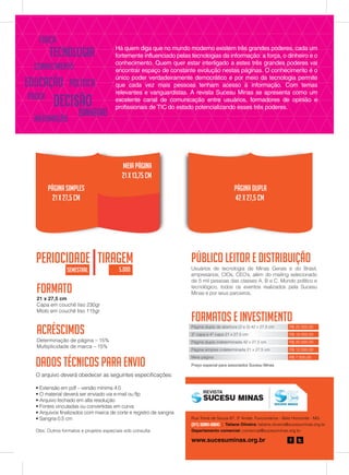 Página simples
21 x 27,5 cm
meia Página
21 x 13,75 cm
Página dupla
42 x 27,5 cm
Formato
21 x 27,5 cm
Capa em couchê liso 230gr
Miolo em couchê liso 115gr
Público leitor e distribuição
Usuários de tecnologia de Minas Gerais e do Brasil,
empresários, CIOs, CEO’s, além do mailing selecionado
de 5 mil pessoas das classes A, B e C. Mundo político e
tecnológico, todos os eventos realizados pela Sucesu
Minas e por seus parceiros.
Formatos e Investimento
Página dupla de abertura (2 e 3) 42 x 27,5 cm
3° capa e 4° capa 21 x 27,5 cm
Página dupla indeterminada 42 x 27,5 cm
Página simples indeterminada 21 x 27,5 cm
Meia página
R$ 25.000,00
R$ 16.000,00
R$ 20.000,00
R$ 12.000,00
R$ 7.000,00
Acréscimos
Determinação de página – 15%
Multiplicidade de marca – 15%
FORÇA
DINHEIRO
CONHECIMENTO
PODER
INFORMAÇÃO
TECNOLOGIA
DECISÃO
POLÍTICAEDUCAÇÃO
periocidade tiragem
seMestral 5.000
Obs: Outros formatos e projetos especiais sob consulta
Dados técnicos para envio
O arquivo deverá obedecer as seguintes especificações:
• Extensão em pdf – versão mínima 4.0
• O material deverá ser enviado via e-mail ou ftp
• Arquivo fechado em alta resolução
• Fontes vinculadas ou convertidas em curva
• Arquivos finalizados com marca de corte e registro de sangria
• Sangria 0,5 cm
Há quem diga que no mundo moderno existem três grandes poderes, cada um
fortemente influenciado pelas tecnologias da informação: a força, o dinheiro e o
conhecimento. Quem quer estar interligado a estes três grandes poderes vai
encontrar espaço de constante evolução nestas páginas. O conhecimento é o
único poder verdadeiramente democrático e por meio da tecnologia permite
que cada vez mais pessoas tenham acesso à informação. Com temas
relevantes e vanguardistas. A revista Sucesu Minas se apresenta como um
excelente canal de comunicação entre usuários, formadores de opinião e
profissionais de TIC do estado potencializando esses três poderes.
Rua Tomé de Souza 67, 3º Andar, Funcionários - Belo Horizonte - MG
(31) 3280-3300 | Tatiane Oliveira: tatiane.oliveira@sucesuminas.org.br
Departamento comercial: comercial@sucesuminas.org.br
www.sucesuminas.org.br
REVISTA
Preço especial para associados Sucesu Minas
 