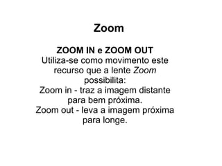 Zoom ZOOM IN e ZOOM OUT Utiliza-se como movimento este recurso que a lente  Zoom  possibilita: Zoom in - traz a imagem distante para bem próxima. Zoom out - leva a imagem próxima para longe. 