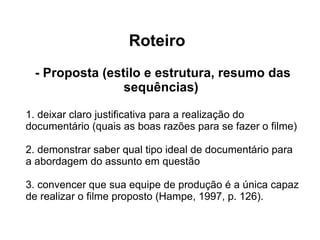 Roteiro - Proposta (estilo e estrutura, resumo das sequências)  1. deixar claro justiﬁcativa para a realização do documentário (quais as boas razões para se fazer o ﬁlme) 2. demonstrar saber qual tipo ideal de documentário para a abordagem do assunto em questão 3. convencer que sua equipe de produção é a única capaz  de realizar o ﬁlme proposto (Hampe, 1997, p. 126). 