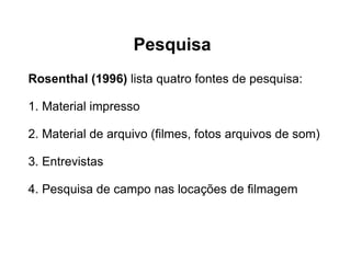 Pesquisa Rosenthal (1996)  lista quatro fontes de pesquisa:  1. Material impresso  2. Material de arquivo (ﬁlmes, fotos arquivos de som)  3. Entrevistas  4. Pesquisa de campo nas locações de ﬁlmagem  