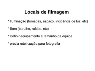 Locais de filmagem * Iluminação (tomadas, espaço, incidência de luz, etc) * Som (barulho, ruídos, etc) * Definir equipamento e tamanho da equipe * prévia roteirização para fotografia 