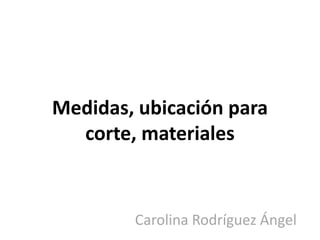 Medidas, ubicación para
  corte, materiales


        Carolina Rodríguez Ángel
 
