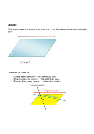 *Paralela

Chamamos uma reta de paralela a um plano quando ela não tiver o ponto em comum com no
plano.




Uma reta e um plano que:

      não têm pontos comuns >>> reta paralela ao plano
      têm um único ponto comum >>> reta secante ao plano
      têm mais de um ponto comum >>> reta contida no plano
 