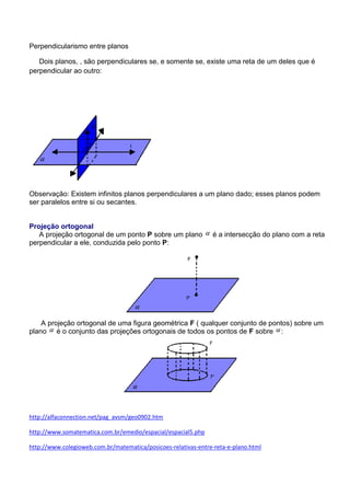 Perpendicularismo entre planos

   Dois planos, , são perpendiculares se, e somente se, existe uma reta de um deles que é
perpendicular ao outro:




Observação: Existem infinitos planos perpendiculares a um plano dado; esses planos podem
ser paralelos entre si ou secantes.


Projeção ortogonal
   A projeção ortogonal de um ponto P sobre um plano            é a intersecção do plano com a reta
perpendicular a ele, conduzida pelo ponto P:




    A projeção ortogonal de uma figura geométrica F ( qualquer conjunto de pontos) sobre um
plano é o conjunto das projeções ortogonais de todos os pontos de F sobre :




http://alfaconnection.net/pag_avsm/geo0902.htm

http://www.somatematica.com.br/emedio/espacial/espacial5.php

http://www.colegioweb.com.br/matematica/posicoes-relativas-entre-reta-e-plano.html
 