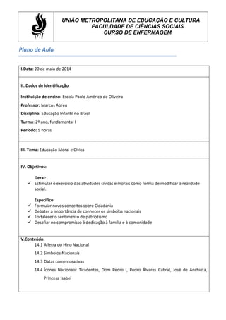 Plano de Aula
UNIÃO METROPOLITANA DE EDUCAÇÃO E CULTURA
FACULDADE DE CIÊNCIAS SOCIAIS
CURSO DE ENFERMAGEM
I.Data: 20 de maio de 2014
II. Dados de identificação
Instituição de ensino: Escola Paulo Américo de Oliveira
Professor: Marcos Abreu
Disciplina: Educação Infantil no Brasil
Turma: 2º ano, fundamental I
Período: 5 horas
III. Tema: Educação Moral e Cívica
IV. Objetivos:
Geral:
 Estimular o exercício das atividades cívicas e morais como forma de modificar a realidade
social.
Específico:
 Formular novos conceitos sobre Cidadania
 Debater a importância de conhecer os símbolos nacionais
 Fortalecer o sentimento de patriotismo
 Desafiar no compromisso á dedicação à família e à comunidade
V.Conteúdo:
14.1 A letra do Hino Nacional
14.2 Símbolos Nacionais
14.3 Datas comemorativas
14.4 Ícones Nacionais: Tiradentes, Dom Pedro I, Pedro Álvares Cabral, José de Anchieta,
Princesa Isabel
 