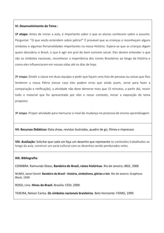 VI. Desenvolvimento do Tema :
1ª etapa: Antes de iniciar a aula, é importante saber o que os alunos conhecem sobre o assunto.
Perguntar: "O que vocês entendem sobre pátria?” É provável que as crianças o reconheçam alguns
símbolos e algumas Personalidades importantes na nossa História. Espera-se que as crianças digam
quem descobriu o Brasil, o que é agir em prol do bom convívio social. Eles devem entender o que
são os símbolos nacionais, reconhecer a importância dos ícones Brasileiros ao longo da história e
como eles influenciaram em nossas vidas até os dias de hoje.
2ª etapa: Dividir a classe em duas equipes e pedir que façam uma lista de pessoas ou coisas que lhes
lembrem a nossa Pátria (nesse caso eles podem erras que ainda assim, serve para fazer a
comparação e retificação), a atividade não deve demorar mais que 15 minutos, a partir daí, reunir
todo o material que foi apresentado por eles e nesse contexto, iniciar a exposição do tema
proposto.
3ª etapa: Propor atividade para mensurar o nível de mudança no processo de ensino-aprendizagem
VII. Recursos Didáticos: Data show, revistas ilustradas, quadro de giz, filmes e impressos
VIII. Avaliação: Solicitar que cada um faça um desenho que represente os conteúdos trabalhados ao
longo da aula, construir um varal cultural com os desenhos sendo pendurados neles.
XIX. Bibliografia:
COIMBRA. Raimundo Olavo, Bandeira do Brasil, raízes históricas. Rio de Janeiro, IBGE, 2000
NUNES, Janarí Gentil. Bandeira do Brasil - história, simbolismo, glórias e leis. Rio de Janeiro: Graphicos
Bloch, 1939
ROSSI, Lino. Hinos do Brasil. Brasília: CEDI, 2000
TEXEIRA, Nelson Carlos. Os símbolos nacionais brasileiros. Belo Horizonte: FIEMG, 1999.
 