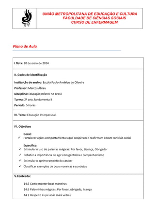 Plano de Aula
UNIÃO METROPOLITANA DE EDUCAÇÃO E CULTURA
FACULDADE DE CIÊNCIAS SOCIAIS
CURSO DE ENFERMAGEM
I.Data: 20 de maio de 2014
II. Dados de identificação
Instituição de ensino: Escola Paulo Américo de Oliveira
Professor: Marcos Abreu
Disciplina: Educação Infantil no Brasil
Turma: 2º ano, fundamental I
Período: 5 horas
III. Tema: Educação Interpessoal
IV. Objetivos
Geral:
 Fortalecer ações comportamentais que cooperam e reafirmam o bom convívio social
Específico:
 Estimular o uso de palavras mágicas: Por favor, Licença, Obrigado
 Debater a importância de agir com gentileza e companheirismo
 Estimular o aprimoramento do caráter
 Classificar exemplos de boas maneiras e condutas
V.Conteúdo:
14.5 Como manter boas maneiras
14.6 Palavrinhas mágicas: Por favor, obrigada, licença
14.7 Respeito às pessoas mais velhas
 