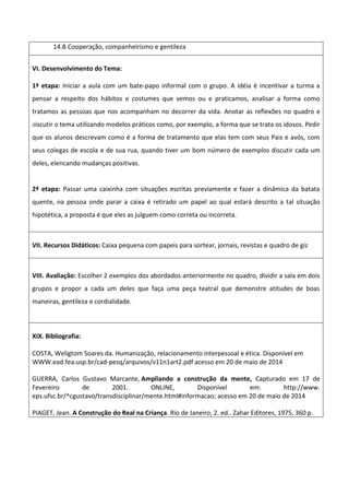 14.8 Cooperação, companheirismo e gentileza
VI. Desenvolvimento do Tema:
1ª etapa: Iniciar a aula com um bate-papo informal com o grupo. A idéia é incentivar a turma a
pensar a respeito dos hábitos e costumes que vemos ou e praticamos, analisar a forma como
tratamos as pessoas que nos acompanham no decorrer da vida. Anotar as reflexões no quadro e
discutir o tema utilizando modelos práticos como, por exemplo, a forma que se trata os idosos. Pedir
que os alunos descrevam como é a forma de tratamento que elas tem com seus Pais e avós, com
seus colegas de escola e de sua rua, quando tiver um bom número de exemplos discutir cada um
deles, elencando mudanças positivas.
2ª etapa: Passar uma caixinha com situações escritas previamente e fazer a dinâmica da batata
quente, na pessoa onde parar a caixa é retirado um papel ao qual estará descrito a tal situação
hipotética, a proposta é que eles as julguem como correta ou incorreta.
VII. Recursos Didáticos: Caixa pequena com papeis para sortear, jornais, revistas e quadro de giz
VIII. Avaliação: Escolher 2 exemplos dos abordados anteriormente no quadro, dividir a sala em dois
grupos e propor a cada um deles que faça uma peça teatral que demonstre atitudes de boas
maneiras, gentileza e cordialidade.
XIX. Bibliografia:
COSTA, Weligtom Soares da. Humanização, relacionamento interpessoal e ética. Disponível em
WWW.ead.fea.usp.br/cad-pesq/arquivos/v11n1art2.pdf acesso em 20 de maio de 2014
GUERRA, Carlos Gustavo Marcante, Ampliando a construção da mente, Capturado em 17 de
Fevereiro de 2001. ONLINE, Disponível em: http://www.
eps.ufsc.br/^cgustavo/transdisciplinar/mente.html#informacao; acesso em 20 de maio de 2014
PIAGET, Jean. A Construção do Real na Criança. Rio de Janeiro, 2. ed.. Zahar Editores, 1975, 360 p.
 