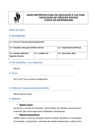 UNIÃO METROPOLITANA DE EDUCAÇÃO E CULTURA
FACULDADE DE CIÊNCIAS SOCIAIS
CURSO DE ENFERMAGEM
Plano de Curso
1. Identificação
1.1 – Curso: 2º ano do ensino fundamental I
1.2 – Disciplina: Educação Infantil no Brasil 1.3 – Carga Horária: 80 Horas
1.4 – Período: Matutino,
Segunda e Quarta
1.5 – Créditos: 03 1.6 – Ano Letivo: 2015
2. Pré-requisitos e co-requisitos
Não há
3. Curso
Do 2º ao 5º ano do ensino fundamental I
4. Professor responsável pela matéria
Marcos Ramos Abreu
5. Objetivo
 Objetivo Geral:
Aprimorar o conceito de educação, dando ênfase nas relações socioculturais e
ambientai, bem como desenvolver habilidades interpessoais.
 Objetivos Específicos:
Refletir sobre o inicio da educação infantil no Brasil, identificar as concepções
de educação, compreender o processo de relação interpessoal e cultural, bem
 