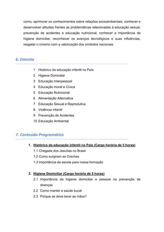 como, aprimorar os conhecimentos sobre relações socioambientais, conhecer e
desenvolver atitudes frentes as problemáticas relacionadas à educação sexual,
prevenção de acidentes e educação nutricional, conhecer a importância da
higiene domiciliar, reconhecer os avanços tecnológicos e suas influências,
resgatar o civismo com a valorização dos símbolos nacionais.
6. Ementa
1 Histórico da educação infantil no País
2 Higiene Domiciliar
3 Educação Interpessoal
4 Educação moral e Cívica
5 Educação Nutricional
6 Alimentação Alternativa
7 Educação Sexual e Reprodutiva
8 Violência infantil
9 Prevenção de Acidentes
10 Educação Ambiental
7. Conteúdo Programático
1. Histórico da educação infantil no País (Cargo horária de 5 horas)
1.1 Chegada dos Jesuítas no Brasil
1.2 Como surgiram as Creches
1.3 Importância da escola para nossa formação
2. Higiene Domiciliar (Cargo horária de 5 horas)
2.1 Importância da higiene domiciliar e pessoal na prevenção de
doenças
2.2 Como manter a saúde bucal
2.3 Porque se deve lavar as mãos?
 