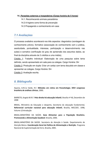 14. Parasitas externos e hospedeiros (Cargo horária de 5 horas)
14.1. Reconhecendo animais parasitários
14.2 A higiene como forma de prevenção
14.3 Propagando o conhecimento em casa
7.1 Avaliações
O processo avaliativo acontecerá nos três aspectos: diagnóstico (sondagem do
conhecimento prévio), formativo (associação do conhecimento com a prática,
assiduidade, pontualidade, interesse, participação e desenvolvimento nas
aulas) e somativo (verificação do grau de apreensão dos assuntos dados, ao
final da disciplina através de 3 créditos e uma média).
Crédito 1: Trabalho individual: Elaboração de uma pesquisa sobre tema
definido, sendo apresentado em sala para os colegas. Cargo Horária: 5hr
Crédito 2: Produção em dupla: Criar um cartaz com tema discutido em classe e
apresentar ao colegas. Cargo Horária: 5hr
Crédito 3: Avaliação escrita.
8. Bibliografia
Aquino, A.R.C.e Seide, R.F. Métodos em rotina em Parasitologia. XXVI congresso
brasileiro de análises clínicas, 2000.
BARRETO, Angela M.R.F. Pelo direito há educação infantil, Brasília nº 46, Dezembro de
2008
BRASIL, Ministério da Educação e desporto, Secretaria da educação fundamental,
Referencial curricular nacional para educação infantil, Brasília, MEC/SEF, 1998,
Volume 1/introdução
BRASIL.MINISTÉRIO DA SAÚDE. Guia Alimentar para a População Brasileira.
Promovendo a Alimentação Saudável. Brasília, 2006.
BRASIL.MINISTÉRIO DA SAÚDE. Secretaria de Atenção à Saúde. Departamento de
Atenção Básica. Coordenação Geral da Política de Alimentação e Nutrição. Programa
Nacional de Suplementação de Ferro. Brasília, 2005.
 