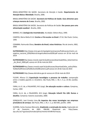 BRASIL.MINISTÉRIO DA SAÚDE. Secretaria de Atenção à Saúde. Departamento de
Atenção Básica: Obesidade. Brasília, 2006.
BRASIL.MINISTÉRIO DA SAÚDE. Secretaria de Políticas de Saúde. Guia alimentar para
crianças menores de 2 anos. Brasília, 2002.
BRASIL.MINISTÉRIO DA SAÚDE. Secretaria de Políticas de Saúde. Dez passos para uma
alimentação saudável . Brasília, 2002.
BARNES, R.D. Zoologia dos Invertebrados. 4a edição: Editora Roca, 1990.
CAMPOS, Maria Malta Et Al. Creches e Pré-escolas no Brasil. 2ª Ed. São Paulo: Cortez,
1995
COIMBRA. Raimundo Olavo, Bandeira do Brasil, raízes históricas. Rio de Janeiro, IBGE,
2000
ELETRICIDADE,http://www.mme.gov.br/spe/galerias/arquivos/Publicacoes/matriz_en
ergetica_nacional_2030/MatrizEnergeticaNacional2030.pdf acesso em 20 de maio de
2014
ELETRICIDADEhttp:/www.cresesb.cepel.br/publicacoes/download/Atlas_Solarimetrico
_do_Brasil_2000.pdf, acesso em 20 de maio de 2014
ELETRICIDADEhttp://www.cresesb.cepel.br/publicacoes/download/atlas_eolico/Atlas
%20do%20Potencial%20Eolico%20Brasileiro.pdf acesso em 20 de maio de 2014
ELETRICIDADE http://www.eletrobras.gov.br acesso em 20 de maio de 2014
FLEURY, Afonso C.C. Capacitação tecnológica e processo de trabalho: comparação
entre o modelo japonês e o brasileiro. São Paulo, RAE, v. 30, n. 4, p. 23-30, out/dez.
1990.
FARIA, A.L.G. de, e PALAHERES, M.S (orgs). De educação escolar e cultura. Campinas,
Cortez, 1999
FARIA, A.L.G. de, e PALAHERES, M.S (orgs). Educação Infantil Pós LDB: Rumos e
desafios. Campinas: Autores associados, 2000.
GONÇALVES, José Ernesto Lima, Os impactos das novas tecnologias nas empresas
prestadoras de serviços. São Paulo, RAE, v. 34, n. 1, p. 663-681, jan/fev. 1994.
GUERRA, Carlos Gustavo Marcante, Ampliando a construção da mente, Capturado em
17 de Fevereiro de 2001. ONLINE, Disponível em: http://www.
eps.ufsc.br/^cgustavo/transdisciplinar/mente.html#informacao;
 