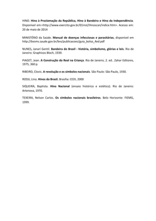 HINO. Hino à Proclamação da República, Hino à Bandeira e Hino da Independência.
Disponível em:<http://www.exercito.gov.br/01inst/Hinoscan/indice.htm>. Acesso em:
20 de maio de 2014
MINISTÉRIO da Saúde. Manual de doenças infecciosas e parasitárias, disponível em
http://bvsms.saude.gov.br/bvs/publicacoes/guia_bolso_4ed.pdf
NUNES, Janarí Gentil. Bandeira do Brasil - história, simbolismo, glórias e leis. Rio de
Janeiro: Graphicos Bloch, 1939.
PIAGET, Jean. A Construção do Real na Criança. Rio de Janeiro, 2. ed.. Zahar Editores,
1975, 360 p.
RIBEIRO, Clovis. A revolução e os símbolos nacionais. São Paulo: São Paulo, 1930.
ROSSI, Lino. Hinos do Brasil. Brasília: CEDI, 2000
SIQUEIRA, Baptista. Hino Nacional (ensaio histórico e estético). Rio de Janeiro:
Artenova, 1970.
TEXEIRA, Nelson Carlos. Os símbolos nacionais brasileiros. Belo Horizonte: FIEMG,
1999.
 