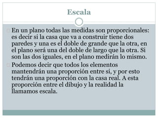 Escala 
 En un plano todas las medidas son proporcionales: 
es decir si la casa que va a construir tiene dos 
paredes y una es el doble de grande que la otra, en 
el plano será una del doble de largo que la otra. Si 
son las dos iguales, en el plano medirán lo mismo. 
 Podemos decir que todos los elementos 
mantendrán una proporción entre si, y por esto 
tendrán una proporción con la casa real. A esta 
proporción entre el dibujo y la realidad la 
llamamos escala. 
 