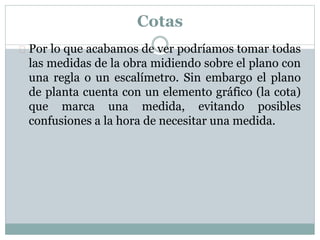 Cotas 
 Por lo que acabamos de ver podríamos tomar todas 
las medidas de la obra midiendo sobre el plano con 
una regla o un escalímetro. Sin embargo el plano 
de planta cuenta con un elemento gráfico (la cota) 
que marca una medida, evitando posibles 
confusiones a la hora de necesitar una medida. 
 