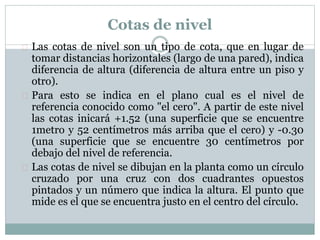 Cotas de nivel 
 Las cotas de nivel son un tipo de cota, que en lugar de 
tomar distancias horizontales (largo de una pared), indica 
diferencia de altura (diferencia de altura entre un piso y 
otro). 
 Para esto se indica en el plano cual es el nivel de 
referencia conocido como "el cero". A partir de este nivel 
las cotas inicará +1.52 (una superficie que se encuentre 
1metro y 52 centímetros más arriba que el cero) y -0.30 
(una superficie que se encuentre 30 centímetros por 
debajo del nivel de referencia. 
 Las cotas de nivel se dibujan en la planta como un círculo 
cruzado por una cruz con dos cuadrantes opuestos 
pintados y un número que indica la altura. El punto que 
mide es el que se encuentra justo en el centro del círculo. 
 