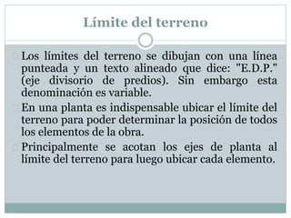 Límite del terreno 
 Los límites del terreno se dibujan con una línea 
punteada y un texto alineado que dice: "E.D.P." 
(eje divisorio de predios). Sin embargo esta 
denominación es variable. 
 En una planta es indispensable ubicar el límite del 
terreno para poder determinar la posición de todos 
los elementos de la obra. 
 Principalmente se acotan los ejes de planta al 
límite del terreno para luego ubicar cada elemento. 
 