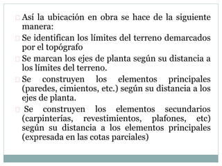  Así la ubicación en obra se hace de la siguiente 
manera: 
 Se identifican los límites del terreno demarcados 
por el topógrafo 
 Se marcan los ejes de planta según su distancia a 
los límites del terreno. 
 Se construyen los elementos principales 
(paredes, cimientos, etc.) según su distancia a los 
ejes de planta. 
 Se construyen los elementos secundarios 
(carpinterías, revestimientos, plafones, etc) 
según su distancia a los elementos principales 
(expresada en las cotas parciales) 
 