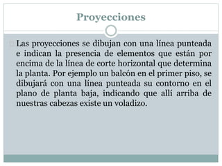 Proyecciones 
 Las proyecciones se dibujan con una línea punteada 
e indican la presencia de elementos que están por 
encima de la línea de corte horizontal que determina 
la planta. Por ejemplo un balcón en el primer piso, se 
dibujará con una línea punteada su contorno en el 
plano de planta baja, indicando que allí arriba de 
nuestras cabezas existe un voladizo. 
 