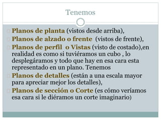Tenemos 
 Planos de planta (vistos desde arriba), 
 Planos de alzado o frente (vistos de frente), 
 Planos de perfil o Vistas (visto de costado),en 
realidad es como si tuviéramos un cubo , lo 
desplegáramos y todo que hay en esa cara esta 
representado en un plano. Tenemos 
 Planos de detalles (están a una escala mayor 
para apreciar mejor los detalles), 
 Planos de sección o Corte (es cómo veríamos 
esa cara si le diéramos un corte imaginario) 
 