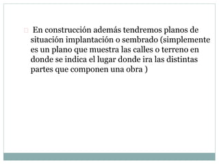  En construcción además tendremos planos de 
situación implantación o sembrado (simplemente 
es un plano que muestra las calles o terreno en 
donde se indica el lugar donde ira las distintas 
partes que componen una obra ) 
 