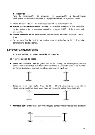 10
4.4 Proyectos
Para la presentación de proyectos de construcción a las autoridades
municipales, es necesario presentar un legajo que incluya los siguientes planos:
 Plano de ubicación, con las mismas características del anteproyecto.
 Planos acotadosde plantas de cada uno de los niveles proyectados, con ubicación
de los cortes y de los aparatos sanitarios, a escala 1:100 o 1:50 a juicio del
proyectista.
 Planos acotados de las elevaciones, con indicación de cortes, a escala 1:100 o
1:50.
 No se especifica la cantidad de cortes pero en viviendas de techo horizontal
generalmente basta 2 cortes.
5. PROYECTO ARQUITECTONICO
5.1 SIMBOLOGIA DEL DIBUJO ARQUITECTONICO
a) Representación de líneas
 Línea de contorno visible (trazo de 02 o 03mm): de poco espesor, utilizada
para demarcar los límites o aristas visibles de: Planta o Elevación, tales como muebles,
sanitarios, jardineras, pasos de escaleras, cambios de nivel, etc.
 Línea de muro con techo (trazo de 06 o 08mm): utilizada para representar en
planta muros con techo, tales como Línea de cercos de patios, de azoteas, etc.
 Muro sin techo (trazo de 04 o 05mm): utilizada para demarcar habitaciones sin techo.
 