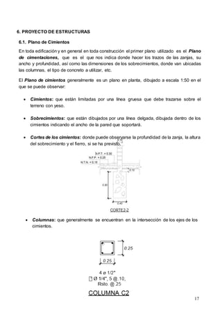 17
6. PROYECTO DE ESTRUCTURAS
6.1. Plano de Cimientos
En toda edificación y en general en toda construcción el primer plano utilizado es el Plano
de cimentaciones, que es el que nos indica donde hacer los trazos de las zanjas, su
ancho y profundidad, así como las dimensiones de los sobrecimientos, donde van ubicadas
las columnas, el tipo de concreto a utilizar, etc.
El Plano de cimientos generalmente es un plano en planta, dibujado a escala 1:50 en el
que se puede observar:
 Cimientos: que están limitadas por una línea gruesa que debe trazarse sobre el
terreno con yeso.
 Sobrecimientos: que están dibujados por una línea delgada, dibujada dentro de los
cimientos indicando el ancho de la pared que soportará.
 Cortes de los cimientos: donde puede observarse la profundidad de la zanja, la altura
del sobrecimiento y el fierro, si se ha previsto.
 Columnas: que generalmente se encuentran en la intersección de los ejes de los
cimientos.
 
