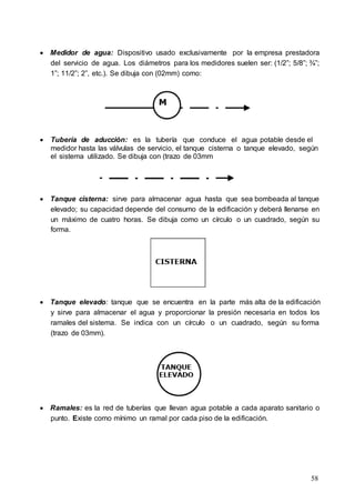 58
 Medidor de agua: Dispositivo usado exclusivamente por la empresa prestadora
del servicio de agua. Los diámetros para los medidores suelen ser: (1/2”; 5/8”; ¾”;
1”; 11/2”; 2”, etc.). Se dibuja con (02mm) como:
 Tubería de aducción: es la tubería que conduce el agua potable desde el
medidor hasta las válvulas de servicio, el tanque cisterna o tanque elevado, según
el sistema utilizado. Se dibuja con (trazo de 03mm
 Tanque cisterna: sirve para almacenar agua hasta que sea bombeada al tanque
elevado; su capacidad depende del consumo de la edificación y deberá llenarse en
un máximo de cuatro horas. Se dibuja como un círculo o un cuadrado, según su
forma.
 Tanque elevado: tanque que se encuentra en la parte más alta de la edificación
y sirve para almacenar el agua y proporcionar la presión necesaria en todos los
ramales del sistema. Se indica con un círculo o un cuadrado, según su forma
(trazo de 03mm).
 Ramales: es la red de tuberías que llevan agua potable a cada aparato sanitario o
punto. Existe como mínimo un ramal por cada piso de la edificación.
 