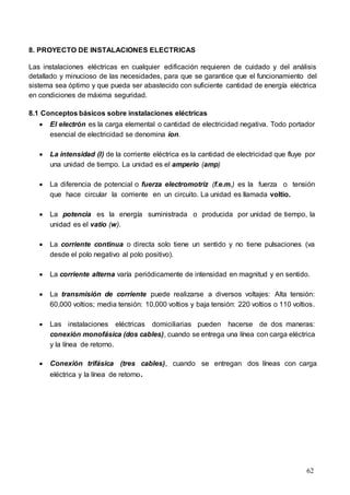 62
8. PROYECTO DE INSTALACIONES ELECTRICAS
Las instalaciones eléctricas en cualquier edificación requieren de cuidado y del análisis
detallado y minucioso de las necesidades, para que se garantice que el funcionamiento del
sistema sea óptimo y que pueda ser abastecido con suficiente cantidad de energía eléctrica
en condiciones de máxima seguridad.
8.1 Conceptos básicos sobre instalaciones eléctricas
 El electrón es la carga elemental o cantidad de electricidad negativa. Todo portador
esencial de electricidad se denomina ion.
 La intensidad (I) de la corriente eléctrica es la cantidad de electricidad que fluye por
una unidad de tiempo. La unidad es el amperio (amp)
 La diferencia de potencial o fuerza electromotriz (f.e.m.) es la fuerza o tensión
que hace circular la corriente en un circuito. La unidad es llamada voltio.
 La potencia es la energía suministrada o producida por unidad de tiempo, la
unidad es el vatio (w).
 La corriente continua o directa solo tiene un sentido y no tiene pulsaciones (va
desde el polo negativo al polo positivo).
 La corriente alterna varía periódicamente de intensidad en magnitud y en sentido.
 La transmisión de corriente puede realizarse a diversos voltajes: Alta tensión:
60,000 voltios; media tensión: 10,000 voltios y baja tensión: 220 voltios o 110 voltios.
 Las instalaciones eléctricas domiciliarias pueden hacerse de dos maneras:
conexión monofásica (dos cables), cuando se entrega una línea con carga eléctrica
y la línea de retorno.
 Conexión trifásica (tres cables), cuando se entregan dos líneas con carga
eléctrica y la línea de retorno.
 