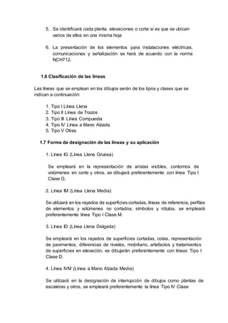 5. Se identificará cada planta, elevaciones o corte si es que se ubican
varios de ellos en una misma hoja
6. La presentación de los elementos para instalaciones eléctricas,
comunicaciones y señalización se hará de acuerdo con la norma
NCH712.
1.6 Clasificación de las líneas
Las líneas que se emplean en los dibujos serán de los tipos y clases que se
indican a continuación:
1. Tipo I Línea Llena
2. Tipo II Línea de Trazos
3. Tipo III Línea Compuesta
4. Tipo IV Línea a Mano Alzada
5. Tipo V Otras
1.7 Forma de designación de las líneas y su aplicación
1. Línea IG (Línea Llena Gruesa)
Se empleará en la representación de aristas visibles, contornos de
volúmenes en corte y otros, se dibujará preferentemente con línea Tipo I
Clase G.
2. Línea IM (Línea Llena Media)
Se utilizará en los rayados de superficies cortadas, líneas de referencia, perfiles
de elementos y volúmenes no cortados; símbolos y rótulos, se empleará
preferentemente línea Tipo I Clase M.
3. Línea ID (Línea Llena Delgada)
Se empleará en los rayados de superficies cortadas, cotas, representación
de pavimentos, diferencias de niveles, mobiliario, artefactos y tratamientos
de superficies en elevación, se dibujarán preferentemente con líneas Tipo I
Clase D.
4. Línea IVM (Línea a Mano Alzada Media)
Se utilizará en la designación de interrupción de dibujos como plantas de
escaleras y otros, se empleará preferentemente la línea Tipo IV Clase
 