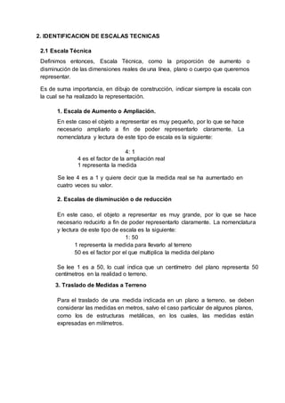 2. IDENTIFICACION DE ESCALAS TECNICAS
2.1 Escala Técnica
Definimos entonces, Escala Técnica, como la proporción de aumento o
disminución de las dimensiones reales de una línea, plano o cuerpo que queremos
representar.
Es de suma importancia, en dibujo de construcción, indicar siempre la escala con
la cual se ha realizado la representación.
1. Escala de Aumento o Ampliación.
En este caso el objeto a representar es muy pequeño, por lo que se hace
necesario ampliarlo a fin de poder representarlo claramente. La
nomenclatura y lectura de este tipo de escala es la siguiente:
4: 1
4 es el factor de la ampliación real
1 representa la medida
Se lee 4 es a 1 y quiere decir que la medida real se ha aumentado en
cuatro veces su valor.
2. Escalas de disminución o de reducción
En este caso, el objeto a representar es muy grande, por lo que se hace
necesario reducirlo a fin de poder representarlo claramente. La nomenclatura
y lectura de este tipo de escala es la siguiente:
1: 50
1 representa la medida para llevarlo al terreno
50 es el factor por el que multiplica la medida del plano
Se lee 1 es a 50, lo cual indica que un centímetro del plano representa 50
centímetros en la realidad o terreno.
3. Traslado de Medidas a Terreno
Para el traslado de una medida indicada en un plano a terreno, se deben
considerar las medidas en metros, salvo el caso particular de algunos planos,
como los de estructuras metálicas, en los cuales, las medidas están
expresadas en milímetros.
 