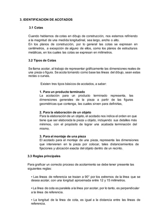 3. IDENTIFICACION DE ACOTADOS
3.1 Cotas
Cuando hablamos de cotas en dibujo de construcción, nos estamos refiriendo
a la magnitud de una medida longitudinal, sea largo, ancho o alto.
En los planos de construcción, por lo general las cotas se expresan en
centímetros, a excepción de alguno de ellos, como los planos de estructuras
metálicas, en los cuales las cotas se expresan en milímetros.
3.2 Tipos de Cotas
Se llama acotar, al trabajo de representar gráficamente las dimensiones reales de
una pieza o figura. Se acota tomando como base las líneas del dibujo, sean estas
rectas o curvas.
Existen tres tipos básicos de acotados, a saber:
1. Para un producto terminado
La acotación para un producto terminado representa, las
dimensiones generales de la pieza a partir de las figuras
geométricas que contenga, las cuales sirven para definirlas,
2. Para la elaboración de un objeto
Para la elaboración de un objeto, el acotado nos indica el orden en que
tiene que ser elaborada la pieza u objeto, incluyendo sus detalles más
mínimos, con el propósito de lograr una acabada terminación del
mismo.
3. Para el montaje de una pieza
El acotado para el montaje de una pieza, representa las dimensiones
que intervienen en la pieza por colocar, tales distanciamientos de
fijaciones y ubicación exacta del objeto dentro de un recinto.
3.3 Reglas principales
Para graficar un correcto proceso de acotamiento se debe tener presente las
siguientes reglas:
▪ Las líneas de referencia se trazan a 90° por los extremos de la línea que se
desea acotar, con una longitud aproximada entre 12 y 15 milímetros.
▪ La línea de cota es paralela a la línea por acotar, por lo tanto, es perpendicular
a la línea de referencia.
▪ La longitud de la línea de cota, es igual a la distancia entre las líneas de
referencia.
 