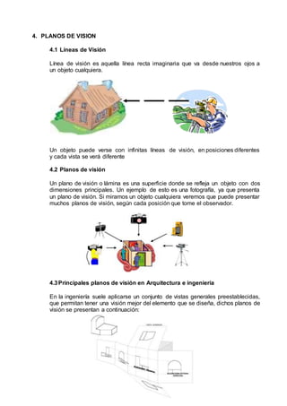 4. PLANOS DE VISION
4.1 Líneas de Visión
Línea de visión es aquella línea recta imaginaria que va desde nuestros ojos a
un objeto cualquiera.
Un objeto puede verse con infinitas líneas de visión, en posiciones diferentes
y cada vista se verá diferente
4.2 Planos de visión
Un plano de visión o lámina es una superficie donde se refleja un objeto con dos
dimensiones principales. Un ejemplo de esto es una fotografía, ya que presenta
un plano de visión. Si miramos un objeto cualquiera veremos que puede presentar
muchos planos de visión, según cada posición que tome el observador.
4.3Principales planos de visión en Arquitectura e ingeniería
En la ingeniería suele aplicarse un conjunto de vistas generales preestablecidas,
que permitan tener una visión mejor del elemento que se diseña, dichos planos de
visión se presentan a continuación:
 