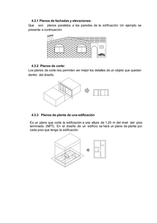4.3.1 Planos de fachadas y elevaciones:
Que son planos paralelos a las paredes de la edificación. Un ejemplo se
presenta a continuación:
4.3.2 Planos de corte:
Los planos de corte nos permiten ver mejor los detalles de un objeto que quedan
dentro del diseño.
4.3.3 Planos de planta de una edificación
Es un plano que corta la edificación a una altura de 1.20 m del nivel del piso
terminado (NPT). En el diseño de un edificio se hará un plano de planta por
cada piso que tenga la edificación
 
