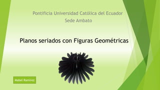 Pontificia Universidad Católica del Ecuador
Sede Ambato
Planos seriados con Figuras Geométricas
Mabel Ramírez
 