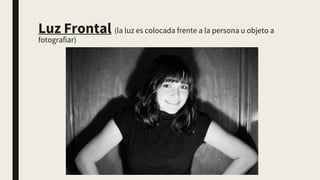 Luz Frontal (la luz es colocada frente a la persona u objeto a
fotografiar)
 