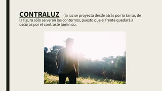 CONTRALUZ (la luz se proyecta desde atrás por lo tanto, de
la figura sólo se verán los contornos, puesto que el frente quedará a
oscuras por el contraste lumínico.
 