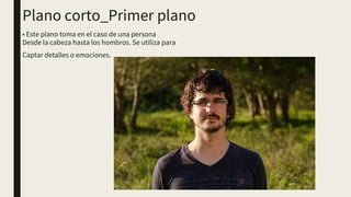 Plano corto_Primer plano
• Este plano toma en el caso de una persona
Desde la cabeza hasta los hombros. Se utiliza para
Captar detalles o emociones.
 