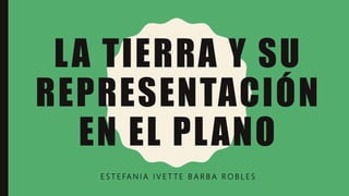 LA TIERRA Y SU
REPRESENTACIÓN
EN EL PLANO
E S T E FA N I A I V E T T E B A R B A R O B L E S
 