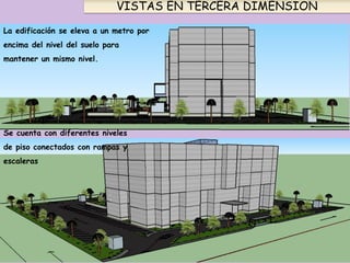 VISTAS EN TERCERA DIMENSION
La edificación se eleva a un metro por
encima del nivel del suelo para
mantener un mismo nivel.
Se cuenta con diferentes niveles
de piso conectados con rampas y
escaleras
 