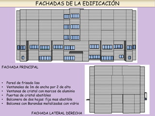 FACHADAS DE LA EDIFICACIÓN
FACHADA PRINCIPAL
FACHADA LATERAL DERECHA
• Pared de frisado liso
• Ventanales de 1m de ancho por 2 de alto
• Ventanas de cristal con marcos de aluminio
• Puertas de cristal abatibles
• Balconera de dos hojas: fija mas abatible
• Balcones con Barandas metalizadas con vidrio
 