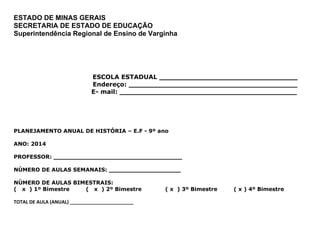 ESTADO DE MINAS GERAIS
SECRETARIA DE ESTADO DE EDUCAÇÃO
Superintendência Regional de Ensino de Varginha
E ESCOLA ESTADUAL ________________________________
Endereço: _______________________________________
E- E- mail: _________________________________________
PLANEJAMENTO ANUAL DE HISTÓRIA – E.F - 9º ano
ANO: 2014
PROFESSOR: __________________________________
NÚMERO DE AULAS SEMANAIS: ___________________
NÚMERO DE AULAS BIMESTRAIS:
( x ) 1º Bimestre ( x ) 2º Bimestre ( x ) 3º Bimestre ( x ) 4º Bimestre
TOTAL DE AULA (ANUAL) ________________________
 