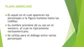 PLANO AMERICANO
Es aquel en el cual aparecen los
personajes o la figura humana hasta las
rodillas.
Su nombre proviene de su uso en el
western, el cual es típicamente
norteamericano.
Se utiliza para el diálogo entre varios
personajes
 