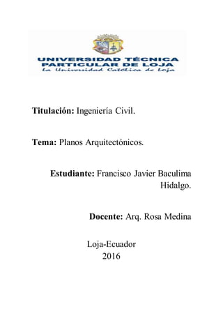 Titulación: Ingeniería Civil.
Tema: Planos Arquitectónicos.
Estudiante: Francisco Javier Baculima
Hidalgo.
Docente: Arq. Rosa Medina
Loja-Ecuador
2016
 