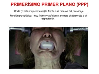 PRIMERÍSIMO PRIMER PLANO (PPP) Corta (o esta muy cerca de) la frente o el mentón del personaje. Función psicológica;  muy íntimo y asfixiante; somete al personaje y al espectador.  