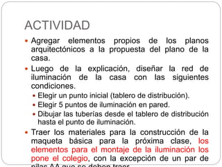 ACTIVIDAD
 Agregar elementos propios de los planos
arquitectónicos a la propuesta del plano de la
casa.
 Luego de la explicación, diseñar la red de
iluminación de la casa con las siguientes
condiciones.
 Elegir un punto inicial (tablero de distribución).
 Elegir 5 puntos de iluminación en pared.
 Dibujar las tuberías desde el tablero de distribución
hasta el punto de iluminación.
 Traer los materiales para la construcción de la
maqueta básica para la próxima clase, los
elementos para el montaje de la iluminación los
pone el colegio, con la excepción de un par de
 