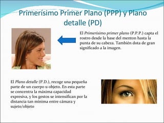 Primerísimo Primer Plano (PPP) y Plano detalle (PD) El  Primerísimo primer plano  (P.P.P.) capta el rostro desde la base del menton hasta la punta de su cabeza. También dota de gran significado a la imagen. El  Plano detalle  (P.D.), recoge una pequeña parte de un cuerpo u objeto. En esta parte se concentra la máxima capacidad expresiva, y los gestos se intensifican por la distancia tan mínima entre cámara y sujeto/objeto 