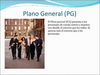 Plano General (PG) El  Plano general  (P.G) presenta a los personajes de cuerpo entero y muestra con detalle el entorno que les rodea. Se aprecia más el entorno que a los personajes. 