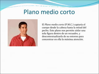 Plano medio corto El  Plano medio corto  (P.M.C.) captaría el cuerpo desde la cabeza hasta la mitad del pecho. Este plano nos permite aislar una sola figura dentro de un recuadro, y descontextualizarla de su entorno para concentrar en ella la máxima atención. 